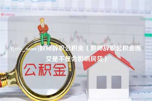 济源教师辞职公积金（教师辞职公积金断交是不是会影响房贷）